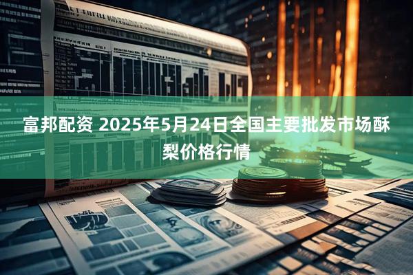 富邦配资 2025年5月24日全国主要批发市场酥梨价格行情