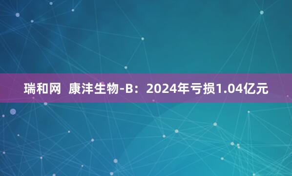 瑞和网  康沣生物-B：2024年亏损1.04亿元