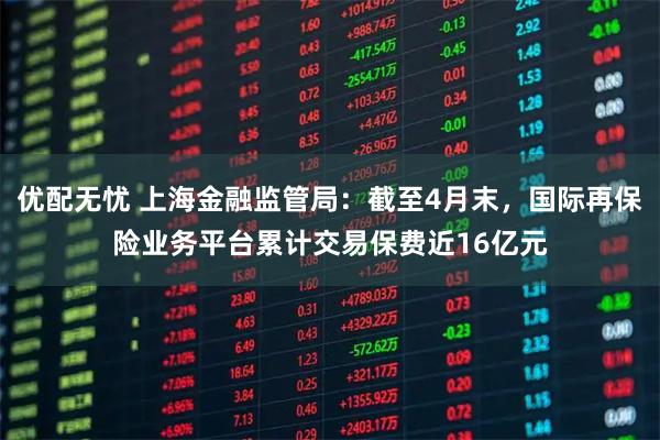 优配无忧 上海金融监管局：截至4月末，国际再保险业务平台累计交易保费近16亿元