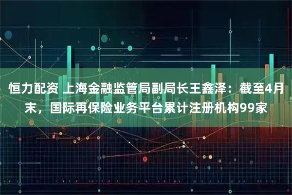 恒力配资 上海金融监管局副局长王鑫泽：截至4月末，国际再保险业务平台累计注册机构99家