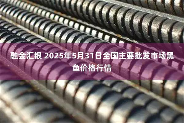融金汇银 2025年5月31日全国主要批发市场黑鱼价格行情