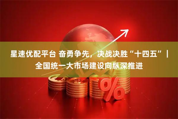 星速优配平台 奋勇争先,决战决胜“十四五”|全国统一大市场建设向纵深推进