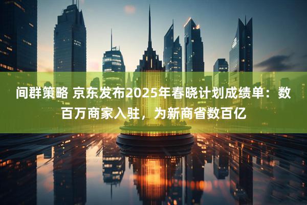 间群策略 京东发布2025年春晓计划成绩单：数百万商家入驻，为新商省数百亿