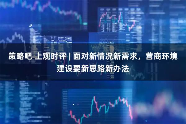 策略吧 上观时评 | 面对新情况新需求，营商环境建设要新思路新办法