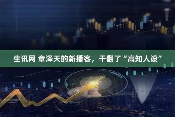生讯网 章泽天的新播客，干翻了“高知人设”