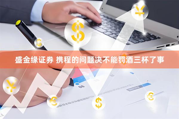 盛金缘证券 携程的问题决不能罚酒三杯了事
