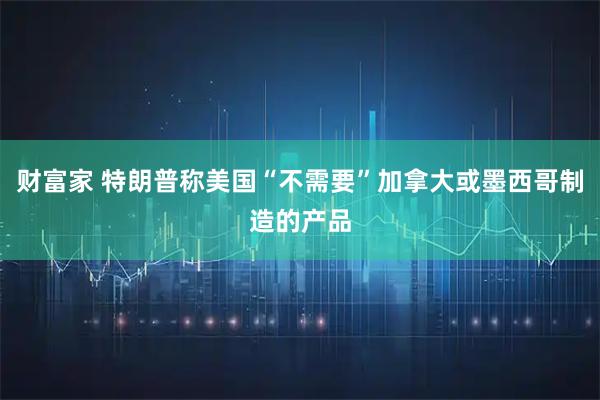 财富家 特朗普称美国“不需要”加拿大或墨西哥制造的产品