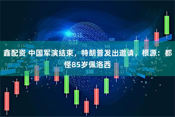 鑫配资 中国军演结束，特朗普发出邀请，根源：都怪85岁佩洛西