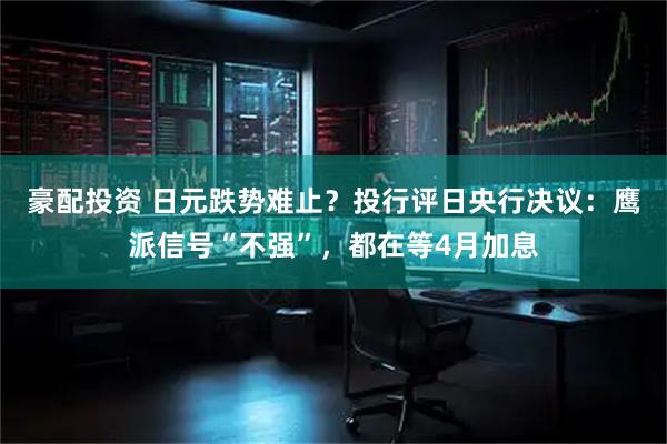 豪配投资 日元跌势难止？投行评日央行决议：鹰派信号“不强”，都在等4月加息