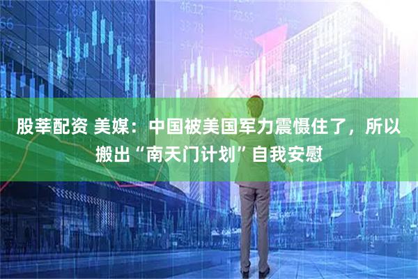 股莘配资 美媒：中国被美国军力震慑住了，所以搬出“南天门计划”自我安慰