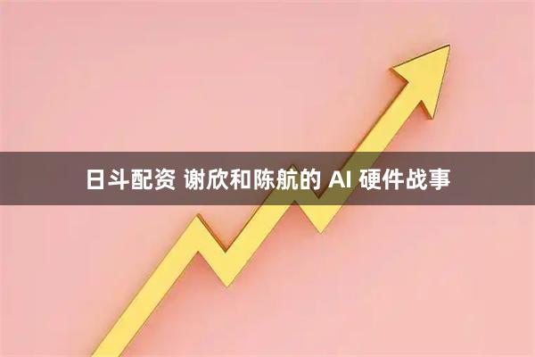 日斗配资 谢欣和陈航的 AI 硬件战事