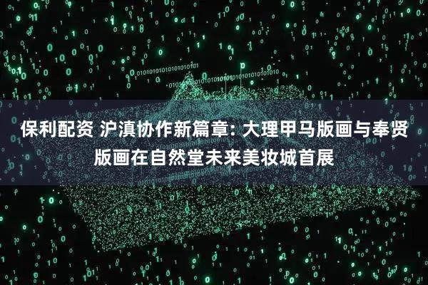 保利配资 沪滇协作新篇章: 大理甲马版画与奉贤版画在自然堂未来美妆城首展