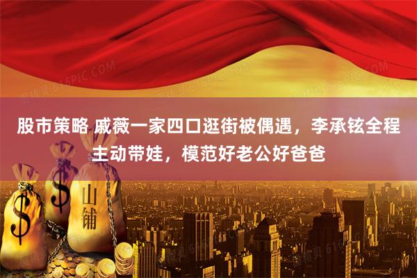 股市策略 戚薇一家四口逛街被偶遇，李承铉全程主动带娃，模范好老公好爸爸