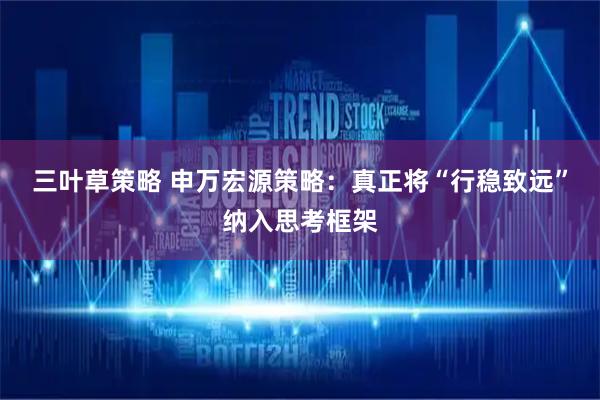 三叶草策略 申万宏源策略：真正将“行稳致远”纳入思考框架