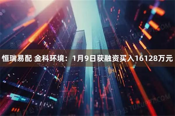 恒瑞易配 金科环境：1月9日获融资买入16128万元