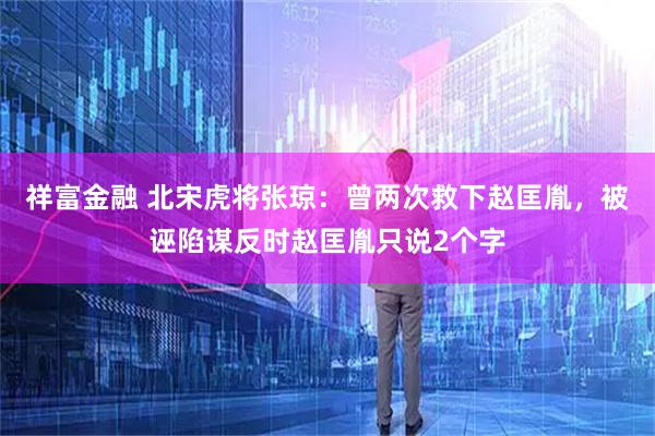 祥富金融 北宋虎将张琼：曾两次救下赵匡胤，被诬陷谋反时赵匡胤只说2个字