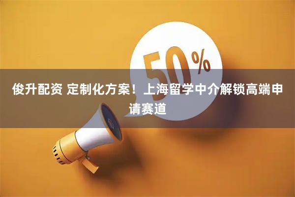 俊升配资 定制化方案！上海留学中介解锁高端申请赛道