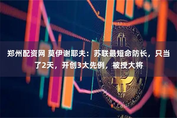 郑州配资网 莫伊谢耶夫：苏联最短命防长，只当了2天，开创3大先例，被授大将