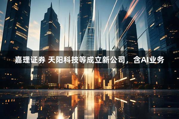 嘉理证券 天阳科技等成立新公司，含AI业务