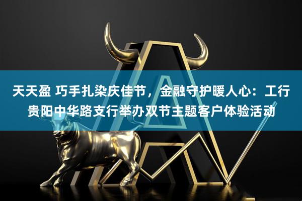 天天盈 巧手扎染庆佳节，金融守护暖人心：工行贵阳中华路支行举办双节主题客户体验活动