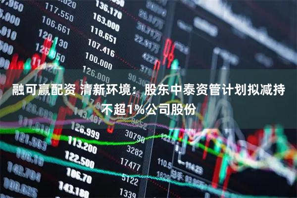 融可赢配资 清新环境：股东中泰资管计划拟减持不超1%公司股份