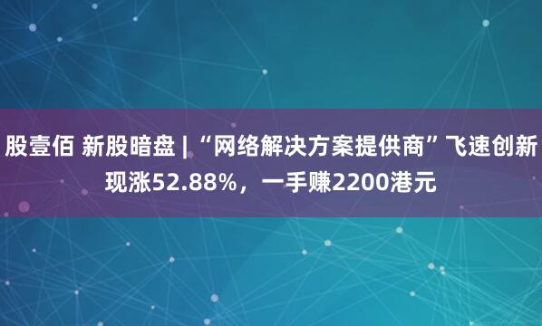 股壹佰 新股暗盘 | “网络解决方案提供商”飞速创新现涨52.88%，一手赚2200港元