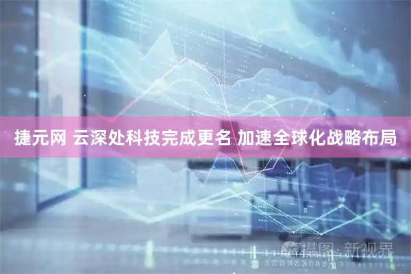 捷元网 云深处科技完成更名 加速全球化战略布局