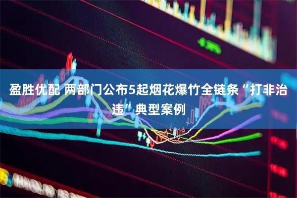 盈胜优配 两部门公布5起烟花爆竹全链条“打非治违”典型案例