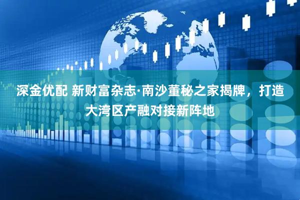 深金优配 新财富杂志·南沙董秘之家揭牌，打造大湾区产融对接新阵地