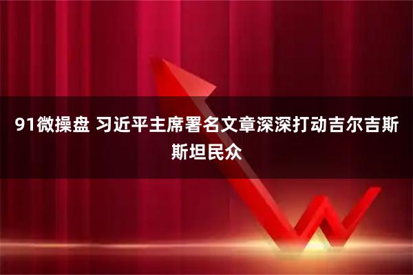91微操盘 习近平主席署名文章深深打动吉尔吉斯斯坦民众
