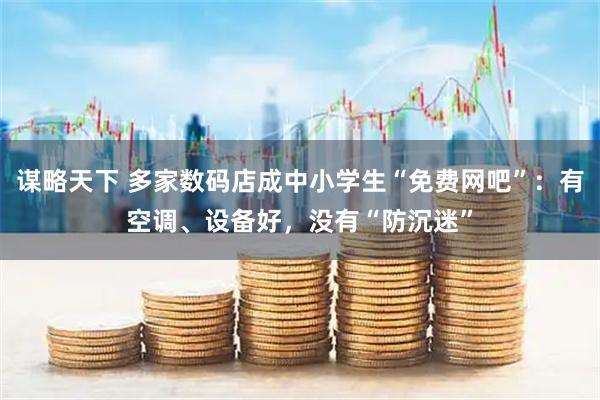 谋略天下 多家数码店成中小学生“免费网吧”：有空调、设备好，没有“防沉迷”